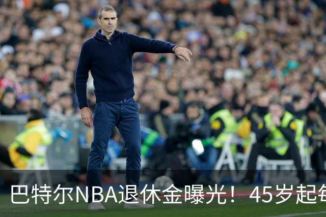 巴特尔NBA退休金曝光！45岁起每月领钱，62岁后数字惊人真羡慕